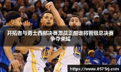 开拓者与勇士西部决赛激战正酣谁将晋级总决赛争夺荣耀